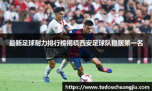 最新足球耐力排行榜揭晓西安足球队稳居第一名