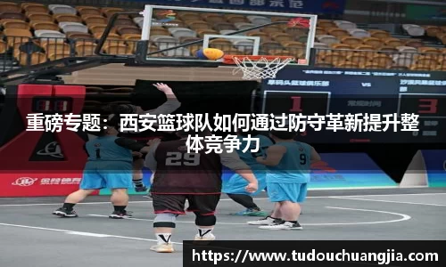 重磅专题：西安篮球队如何通过防守革新提升整体竞争力