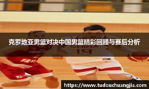 克罗地亚男篮对决中国男篮精彩回顾与赛后分析